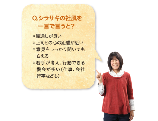 Q.シラサキの社風を一言で言うと？ ◦風通しが良い◦上司との心の距離が近い◦意見をしっかり聞いてもらえる◦若手が考え、行動できる機会が多い（仕事、会社行事なども）