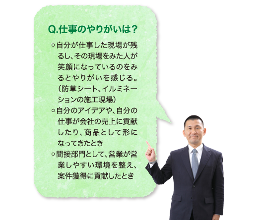 Q.仕事のやりがいは？◦自分が仕事した現場が残るし、その現場をみた人が笑顔になっているのをみるとやりがいを感じる。（防草シート、イルミネーションの施工現場）◦自分のアイデアや、自分の仕事が会社の売上に貢献したり、商品として形になってきたとき◦間接部門として、営業が営業しやすい環境を整え、案件獲得に貢献したとき