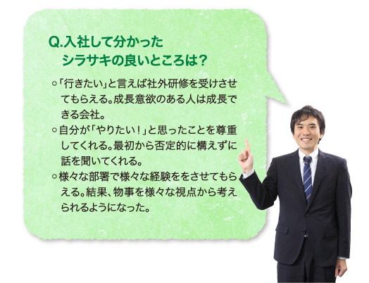 Q.入社して分かったシラサキの良いところは？ ◦「行きたい」と言えば社外研修を受けさせてもらえる。成長意欲のある人は成長できる会社。◦自分が「やりたい！」と思ったことを尊重してくれる。最初から否定的に構えずに話を聞いてくれる。◦様々な部署で様々な経験ををさせてもらえる。結果、物事を様々な視点から考えられるようになった。