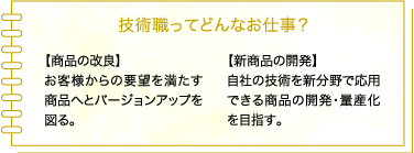 技術職ってどんなお仕事? 【製品の改善】お客様や施工業者からの要望を満たす製品へとバージョンアップを図る。 【新製品の開発】自社の技術を新分野や違うマーケットで応用できる製品の開発・量産化を目指す。