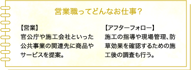営業職ってどんなお仕事? 【営業】
官公庁や土木建設会社といった公共工事の関連先に防草シートをセールス。 【アフターフォロー】施工の指導や現場管理、防草効果を確認するための施工後の記録なども営業が担う。