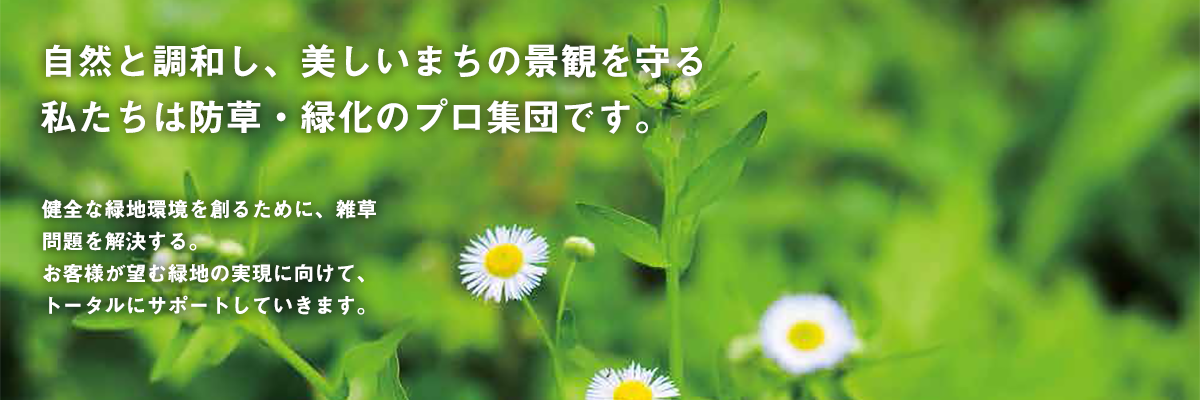 自然と調和し、美しいまちの景観を守る 私たちは防草・緑化のプロ集団です。 健全な緑地環境を創るために、雑草問題を解決する。 お客様が望む緑地の実現に向けて、トータルにサポートしていきます。 